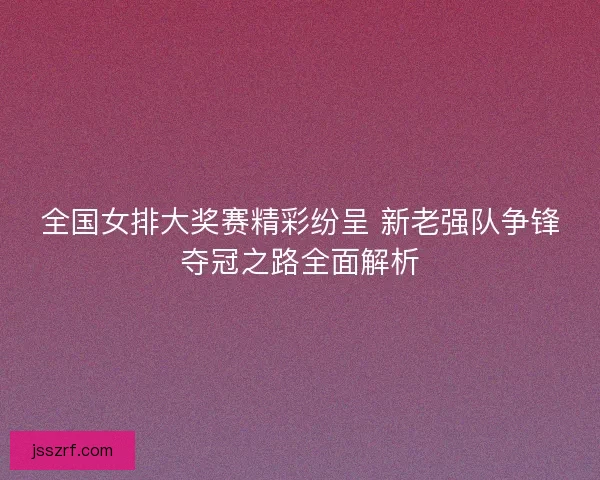 全国女排大奖赛精彩纷呈 新老强队争锋夺冠之路全面解析