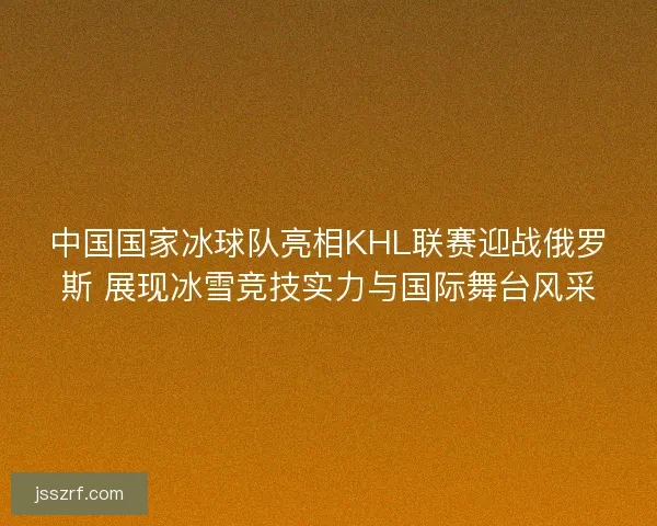中国国家冰球队亮相KHL联赛迎战俄罗斯 展现冰雪竞技实力与国际舞台风采
