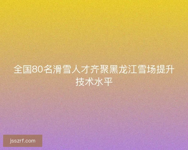 全国80名滑雪人才齐聚黑龙江雪场提升技术水平