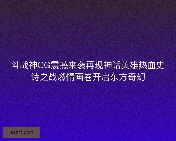 斗战神CG震撼来袭再现神话英雄热血史诗之战燃情画卷开启东方奇幻