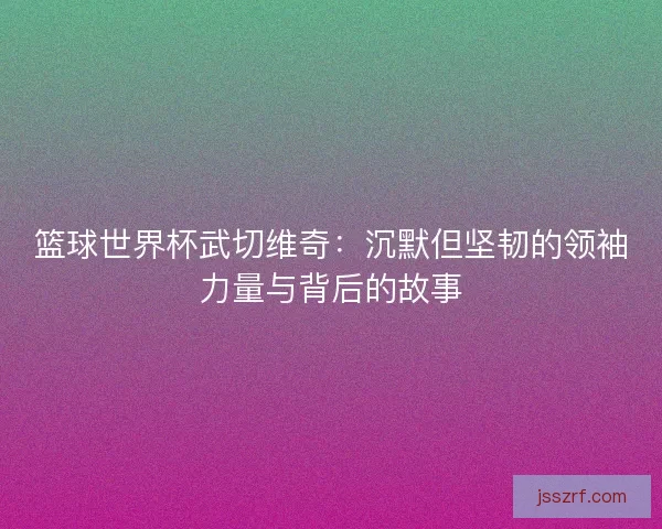 篮球世界杯武切维奇：沉默但坚韧的领袖力量与背后的故事