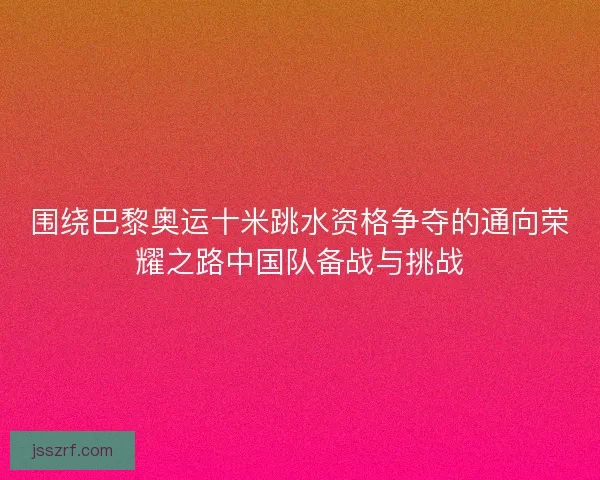 围绕巴黎奥运十米跳水资格争夺的通向荣耀之路中国队备战与挑战