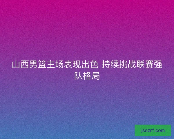 山西男篮主场表现出色 持续挑战联赛强队格局