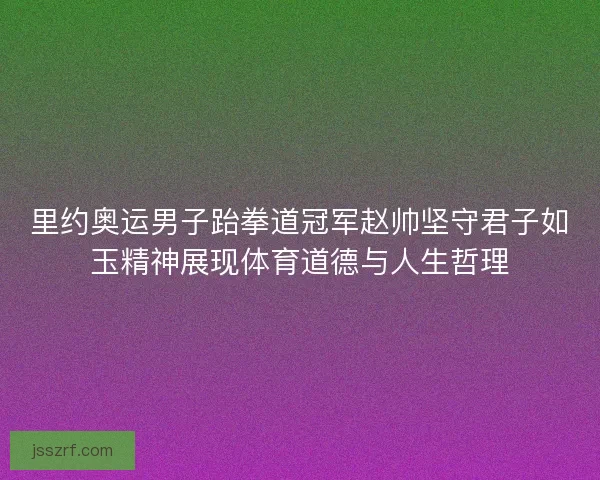 里约奥运男子跆拳道冠军赵帅坚守君子如玉精神展现体育道德与人生哲理