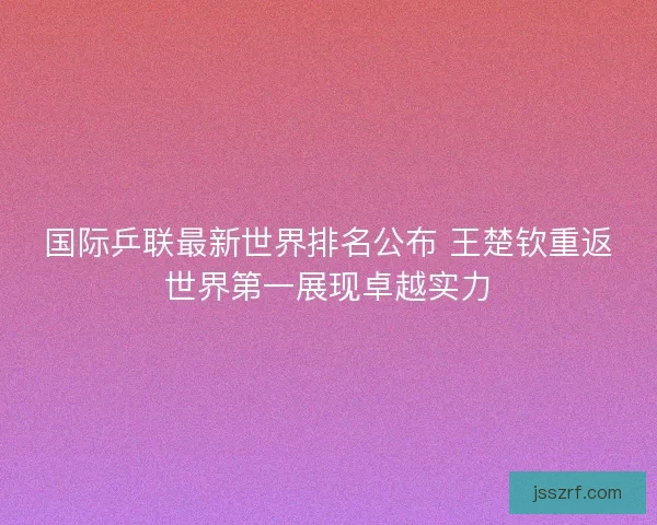 国际乒联最新世界排名公布 王楚钦重返世界第一展现卓越实力