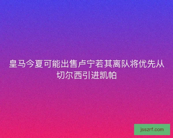 皇马今夏可能出售卢宁若其离队将优先从切尔西引进凯帕